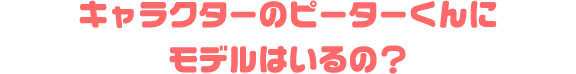 キャラクターのピーターくんにモデルはいるの？